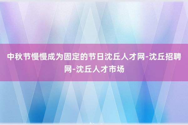 中秋节慢慢成为固定的节日沈丘人才网-沈丘招聘网-沈丘人才市场